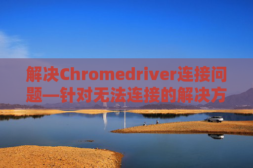 解决Chromedriver连接问题—针对无法连接的解决方案 解决Chromedriver连接问题—针对无法连接的解决方案