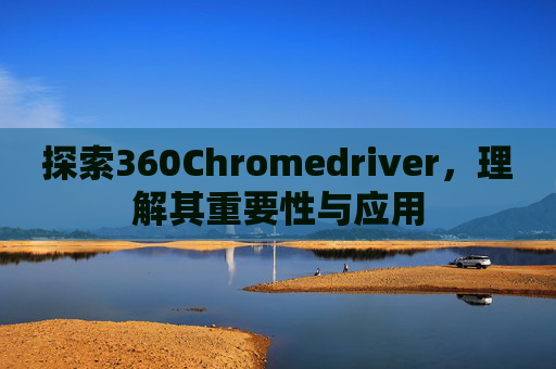 探索360Chromedriver，理解其重要性与应用